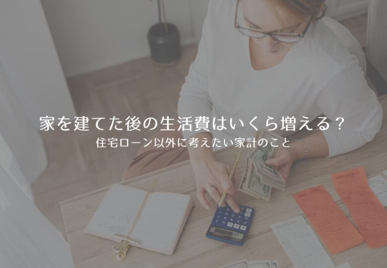 家を建てた後の生活費はいくら増える？住宅ローン以外に考えたい家計のこと